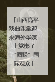 山西高平戏曲课堂迎来海外华媒 上党梆子“圈粉”国际观众
