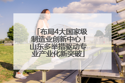 布局4大国家级制造业创新中心！山东多举措驱动专业产业化新突破
