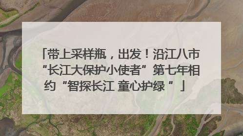 带上采样瓶，出发！沿江八市“长江大保护小使者”第七年相约“智探长江 童心护绿 ”