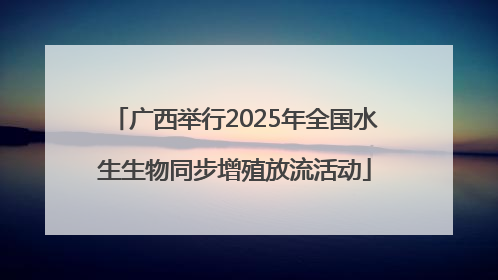 广西举行2025年全国水生生物同步增殖放流活动