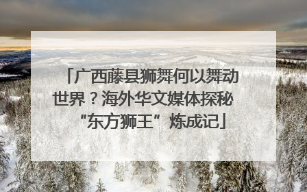 广西藤县狮舞何以舞动世界？海外华文媒体探秘“东方狮王”炼成记