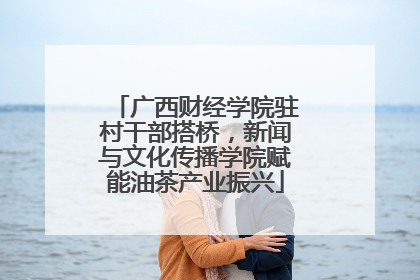 广西财经学院驻村干部搭桥，新闻与文化传播学院赋能油茶产业振兴