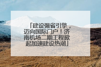 建设强省引擎，迈向国际门户！济南机场二期工程掀起加速建设热潮