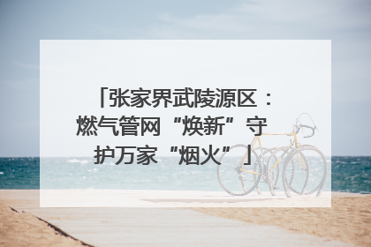 张家界武陵源区：燃气管网“焕新”守护万家“烟火”