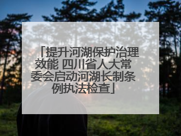 提升河湖保护治理效能 四川省人大常委会启动河湖长制条例执法检查