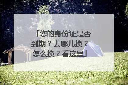 您的身份证是否到期？去哪儿换？怎么换？看这里