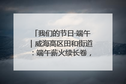 我们的节日·端午｜威海高区田和街道：端午薪火续长卷，邻里馨香聚暖流