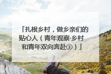 扎根乡村，做乡亲们的贴心人（青年观察·乡村和青年双向奔赴③）