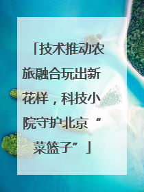 技术推动农旅融合玩出新花样，科技小院守护北京“菜篮子”