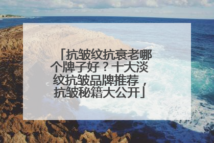 抗皱纹抗衰老哪个牌子好？十大淡纹抗皱品牌推荐，抗皱秘籍大公开