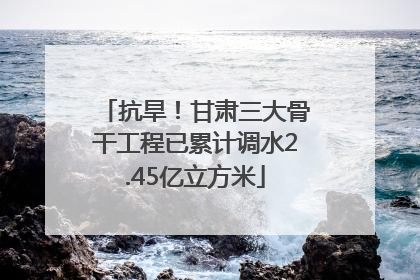 抗旱！甘肃三大骨干工程已累计调水2.45亿立方米