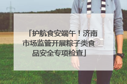 护航食安端午！济南市场监管开展粽子类食品安全专项检查