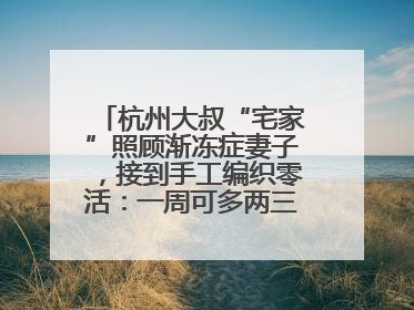 杭州大叔“宅家”照顾渐冻症妻子，接到手工编织零活：一周可多两三百元收入