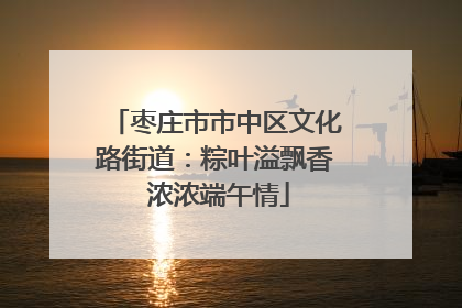 枣庄市市中区文化路街道：粽叶溢飘香 浓浓端午情