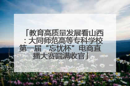 教育高质量发展看山西：大同师范高等专科学校第一届“忘忧杯”电商直播大赛圆满收官