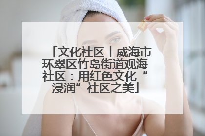 文化社区丨威海市环翠区竹岛街道观海社区：用红色文化“浸润”社区之美