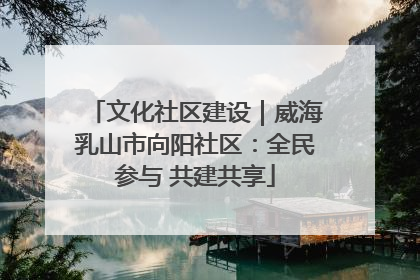 文化社区建设｜威海乳山市向阳社区：全民参与 共建共享