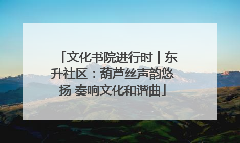 文化书院进行时｜东升社区：葫芦丝声韵悠扬 奏响文化和谐曲