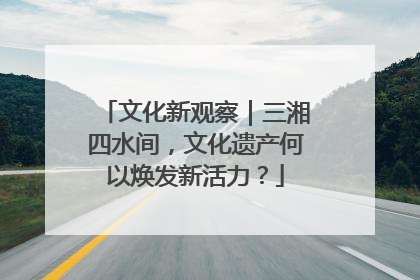 文化新观察｜三湘四水间，文化遗产何以焕发新活力？