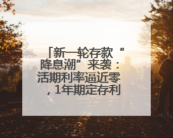 新一轮存款“降息潮”来袭：活期利率逼近零，1年期定存利率跌破1%
