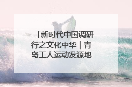 新时代中国调研行之文化中华｜青岛工人运动发源地红色文化浸人心
