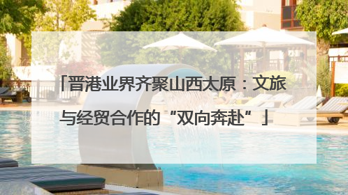 晋港业界齐聚山西太原：文旅与经贸合作的“双向奔赴”