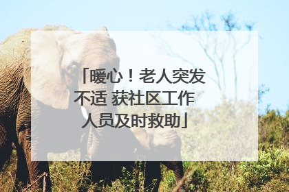 暖心！老人突发不适 获社区工作人员及时救助