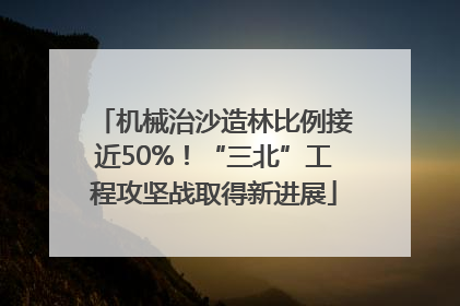 机械治沙造林比例接近50%！“三北”工程攻坚战取得新进展