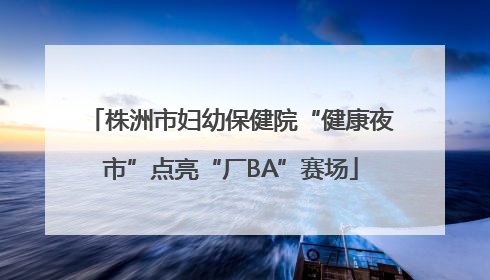 株洲市妇幼保健院“健康夜市”点亮“厂BA”赛场