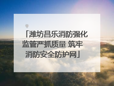 潍坊昌乐消防强化监管严抓质量 筑牢消防安全防护网