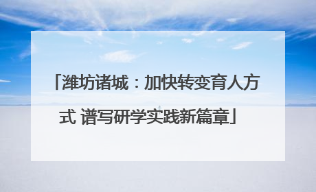 潍坊诸城：加快转变育人方式 谱写研学实践新篇章