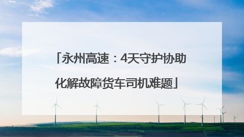 永州高速：4天守护协助 化解故障货车司机难题