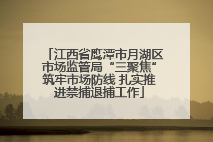 江西省鹰潭市月湖区市场监管局“三聚焦”筑牢市场防线 扎实推进禁捕退捕工作
