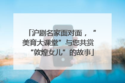 沪剧名家面对面，“美育大课堂”与您共赏“敦煌女儿”的故事