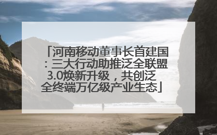 河南移动董事长首建国：三大行动助推泛全联盟3.0焕新升级，共创泛全终端万亿级产业生态