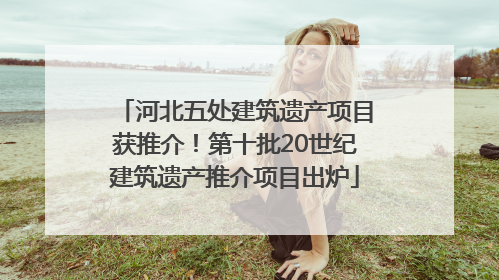 河北五处建筑遗产项目获推介！第十批20世纪建筑遗产推介项目出炉