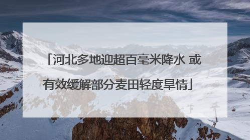 河北多地迎超百毫米降水 或有效缓解部分麦田轻度旱情
