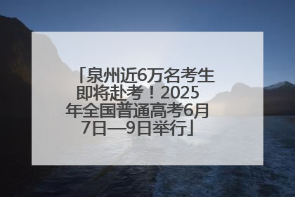 泉州近6万名考生即将赴考！2025年全国普通高考6月7日—9日举行