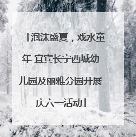 泡沫盛夏，戏水童年 宜宾长宁西城幼儿园及丽雅分园开展庆六一活动