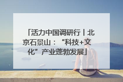 活力中国调研行丨北京石景山：“科技+文化”产业蓬勃发展