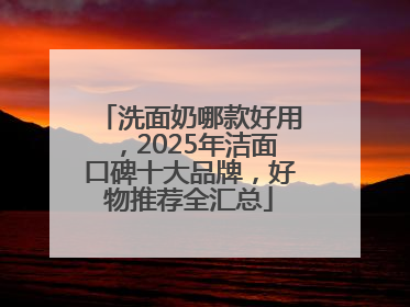 洗面奶哪款好用，2025年洁面口碑十大品牌，好物推荐全汇总