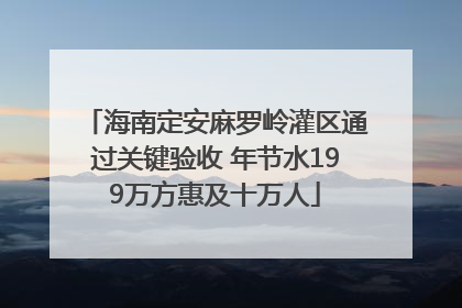 海南定安麻罗岭灌区通过关键验收 年节水199万方惠及十万人