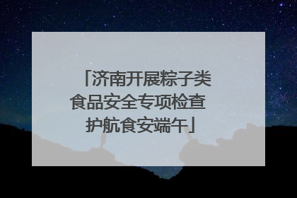 济南开展粽子类食品安全专项检查 护航食安端午