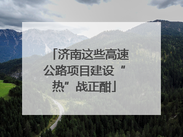 济南这些高速公路项目建设“热”战正酣