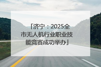 济宁：2025全市无人机行业职业技能竞赛成功举办