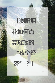 浏阳烟花如何点亮璀璨的“夜空经济”？