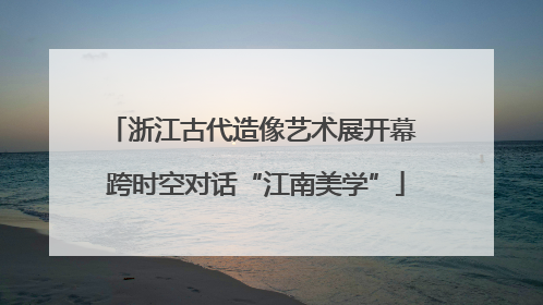 浙江古代造像艺术展开幕 跨时空对话“江南美学”