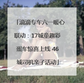 滴滴专车六一暖心联动：17城童趣彩蛋车惊喜上线 46城司机亲子活动