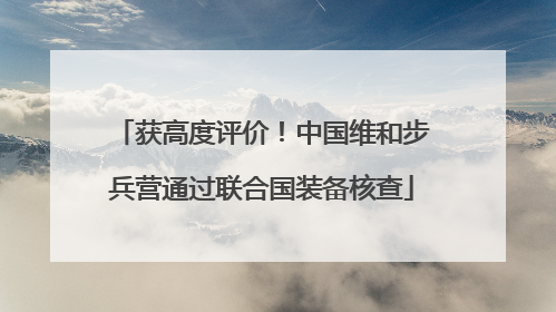 获高度评价！中国维和步兵营通过联合国装备核查