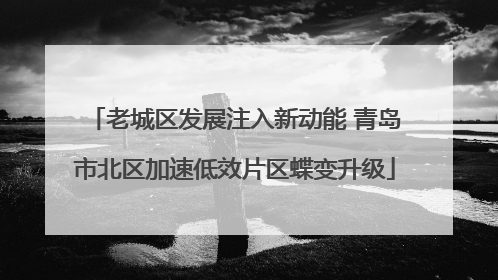 老城区发展注入新动能 青岛市北区加速低效片区蝶变升级